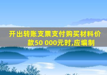 开出转账支票支付购买材料价款50 000元时,应编制